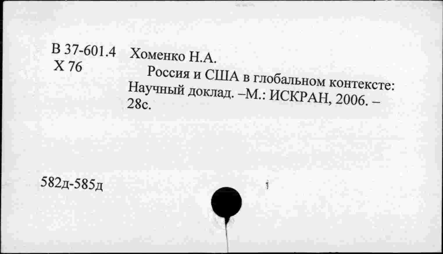 ﻿в 37-601.4 Х76
Хоменко Н.А.
Россия и США в глобальном контексте-Научный доклад. -М.: ИСКРАН, 2006
V.
582д-585д